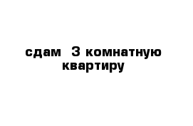 сдам  3 комнатную квартиру